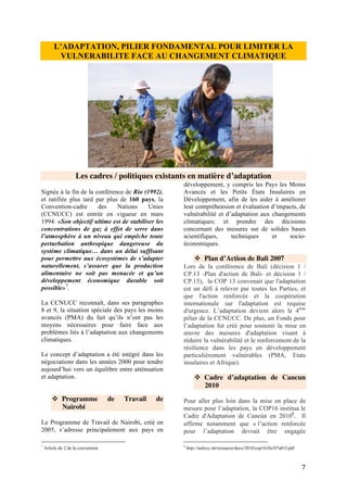 7
conformément à la Convention, suivre une
démarche impulsée par les pays, soucieuse de
l’égalité des genres, de caractère participatif et
totalement transparent, prenant en
considération les groupes, les communautés et
les écosystèmes vulnérables, tenir compte et
s’inspirer des meilleurs travaux scientifiques
disponibles et, selon qu’il conviendra, des
connaissances traditionnelles et autochtones,
en vue d’intégrer l’adaptation dans les
politiques et mesures sociales, économiques et
environnementales pertinentes, s’il y a lieu ».
Tous les pays doivent renforcer leurs mesures
d'adaptation en tenant compte de leurs
responsabilités communes mais différenciées
et de leurs capacités respectives et priorités de
développement nationales et régionales
spécifiques, de leurs objectifs et leur situation,
en s’acquittant notamment des tâches
suivantes: la planification, la priorisation et la
mise en œuvre des mesures d'adaptation dans
les politiques et stratégies nationales de
développement, le renforcement des capacités
institutionnelles et des environnements
propices à l’adaptation, y compris pour le
développement socio économique résilient au
changement climatique. (Cf. Cadre de Cancún
sur adaptation : décision 1/CP.16)
C’est ce cadre qui a aussi permis de créer le
processus de mise en place des Plans nationaux
d’adaptation afin de recenser les besoins
d’adaptation à moyen et à long terme et de
définir et appliquer des stratégies et
programmes pour répondre à ces besoins.
Concernant l’adaptation, la COP de Durban
traduit de réelles avancées : pour assurer la
mise en œuvre du Cadre de l’adaptation de
Cancún, les Parties réunies à Durban ont établi
le « Comité de l’adaptation ». De plus, elles se
sont concentrées sur des questions essentielles
aux mesures d’adaptation, notamment : le
programme de travail de Nairobi sur les
impacts, la vulnérabilité et l’adaptation (PTN),
l’opérationnalisation des plans nationaux
d’adaptation (PAN) et le soutien aux mesures
d’adaptation par le biais du financement, du
transfert de technologies et du renforcement
des capacités.
❖ La Plateforme de Durban
La COP17 à Durban en 2011 avait pour
ambition de mettre en œuvre les Accords de
Cancun en 2010 avec notamment le lancement
d’un Fonds Vert pour le Climat et la mise en
place d’exigences plus strictes concernant la
notification et l’évaluation des efforts
d’atténuation entrepris par chaque pays. La
Plateforme de Durban pour une action
renforcée est lancée ; ce nouveau processus de
négociations vise à l’élaboration d’un
« protocole, d’un autre instrument juridique ou
d’un texte convenu d’un commun accord ayant
valeur juridique » en 2015 qui rentrerait en
vigueur en 2020. Cet accord peut aussi parler
d’adaptation.
❖ Les PANA – Programmes
d’action Nationaux sur
l’Adaptation
A la COP de Marrakech en 2001 ont été
adoptées plusieurs décisions importantes en
matière d’adaptation, en particulier : la mise en
place d’un programme de travail spécial pour
les Pays les Moins Avancés (PMA) qui
comprend l’élaboration et la mise en œuvre
des programmes d’action nationaux aux fins de
l’adaptation (PANA), l’adoption de directives
pour l’élaboration des PANA, la création d’un
groupe d’expert sur les PMA, ainsi qu’un
Fonds pour les PMA géré par le Fonds pour
l’Environnement Mondial (FEM).
Le Programme d’Action National d’Adaptation
(PANA) aux changements climatiques est un
mécanisme au sein de la Convention Cadre des
Nations Unies sur les Changements
Climatiques, propre aux pays les moins
avancés (PMA) conçu pour les assister à
identifier des options d’adaptations prioritaires
aux changements climatiques et pour
constituer le levier à une dynamique de
financement des options prioritaires ainsi
identifiées par les partenaires au
 
