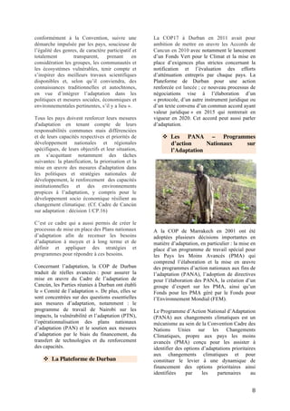 8
développement. Les activités proposées dans le
cadre des PANA seraient celles dont tout
nouveau retard dans la mise en œuvre pourrait
accentuer la vulnérabilité ou se traduire, à un
stade ultérieur, par une augmentation des coûts.
Le PANA prend en considération les stratégies
de réponse existantes au niveau des
communautés locales, et entend les utiliser afin
d’identifier les activités prioritaires, au lieu de
modéliser des scénarios pour évaluer la
vulnérabilité future et la politique à long terme
à l’échelle du pays. Par conséquent, les
informations provenant des communautés
locales sont importantes pour le processus de
PANA, puisque ces communautés en
constituent les principaux acteurs.9
.
50 PMA ont élaboré leur PANA, le dernier
ayant été communiqué par la Guinée
équatoriale au Secrétariat de la Convention en
Novembre 201310
. En termes de financement,
en avril 2014, 48 pays avaient accédé à 817,25
millions de dollars US pour la mise en œuvre
de 150 projets11
. Il ressort de la mise en œuvre
de PANA un certain nombre d’avancées
notamment dans le cadre de l’amélioration des
conditions de vie des communautés
vulnérables, de réduction de la pauvreté, de
mise à disposition des kits et informations
climatiques aux communautés etc. Cependant,
la mise en œuvre des PANA fait ressortir
également des insuffisances dans le
financement : les fonds sont insuffisants par
rapport aux besoins énormes de communautés
mais surtout à la découverte d’autres besoins
prioritaires qui permettent aux communautés
de mieux s’adapter aux impacts des
changements climatiques.
9 Portail des PMA
http://unfccc.int/adaptation/knowledge_resources/ldc_portal/ite
ms/4798.php
10
Consultable sur le portail des PMA :
http://unfccc.int/adaptation/workstreams/national_adaptation_pr
ogrammes_of_action/items/4585.php)
11
Guide des négociations. Convention-cadre des Nations Unies
sur les changements climatiques. CdP20 et CRp10. Etats des
négociations. Du 1er
au 12 décembre 2014, Lima, Pérou. OIF et
IFDD.
❖ Les PNA – Plans Nationaux
d’Adaptation
Les PNA – Plans Nationaux d’Adaptation
Les Plans Nationaux d’Adaptation ont été
créés sous le Cadre d’Adaptation de Cancun et
opérationnalisés à Durban en 2011. Les PNA
visent à renforcer les capacités d’adaptation
des pays en développement, en particulier les
plus pauvres et les plus vulnérables. Les
PANA concernaient les besoins urgents
d’adaptation des PMA à court terme. Les PNA
sont plus larges et transversaux, ils couvrent
les besoins à moyen et long terme et
s’intègrent dans les plans de développement.
Les PMA considèrent que les financements
mis à disposition pour les PNA par le Fonds
pour les PMA et le Fonds Spécial pour les
Changements Climatiques, gérés par le FEM,
sont insuffisants et imprévisibles en raison de
la nature volontaire des contributions12
.
12 Guide des négociations. Convention-cadre des Nations
Unies sur les changements climatiques. CdP20 et CRp10.
Etats des négociations. Du 1er au 12 décembre 2014, Lima,
Pérou. OIF et IFDD.
 