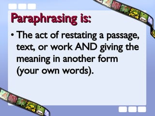 Paraphrasing is: The act of restating a passage, text, or work AND giving the meaning in another form  (your own words). 