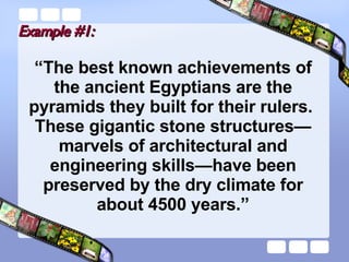 Example #1: “ The best known achievements of the ancient Egyptians are the pyramids they built for their rulers.  These gigantic stone structures—marvels of architectural and engineering skills—have been preserved by the dry climate for about 4500 years.” 