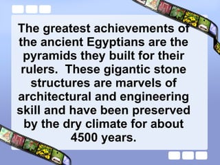 The greatest achievements of the ancient Egyptians are the pyramids they built for their rulers.  These gigantic stone structures are marvels of architectural and engineering skill and have been preserved by the dry climate for about 4500 years. 