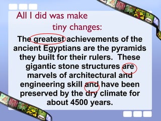 The greatest achievements of the ancient Egyptians are the pyramids they built for their rulers.  These gigantic stone structures are marvels of architectural and engineering skill and have been preserved by the dry climate for about 4500 years. All I did was make  3 tiny changes:  