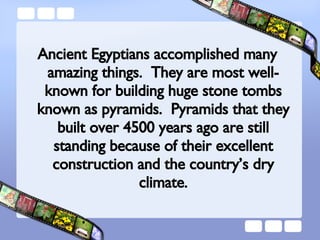 Ancient Egyptians accomplished many amazing things.  They are most well-known for building huge stone tombs known as pyramids.  Pyramids that they built over 4500 years ago are still standing because of their excellent construction and the country’s dry climate. 