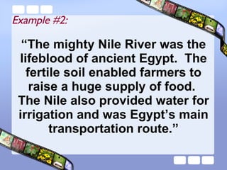 “ The mighty Nile River was the lifeblood of ancient Egypt.  The fertile soil enabled farmers to raise a huge supply of food.  The Nile also provided water for irrigation and was Egypt’s main transportation route.” Example #2: 
