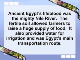 Ancient Egypt’s lifeblood was the mighty Nile River.  The fertile soil allowed farmers to raise a huge supply of food.  It also provided water for irrigation and was Egypt’s main transportation route. 