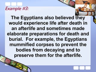 The Egyptians also believed they would experience life after death in an afterlife and sometimes made elaborate preparations for death and burial.  For example, the Egyptians mummified corpses to prevent the bodies from decaying and to preserve them for the afterlife. Example #3: 