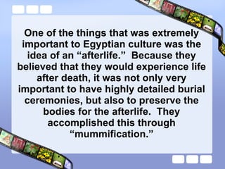 One of the things that was extremely important to Egyptian culture was the idea of an “afterlife.”  Because they believed that they would experience life after death, it was not only very important to have highly detailed burial ceremonies, but also to preserve the bodies for the afterlife.  They accomplished this through “mummification.” 