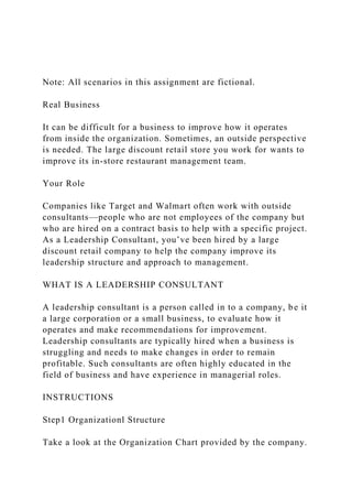 Note: All scenarios in this assignment are fictional.
Real Business
It can be difficult for a business to improve how it operates
from inside the organization. Sometimes, an outside perspective
is needed. The large discount retail store you work for wants to
improve its in-store restaurant management team.
Your Role
Companies like Target and Walmart often work with outside
consultants—people who are not employees of the company but
who are hired on a contract basis to help with a specific project.
As a Leadership Consultant, you’ve been hired by a large
discount retail company to help the company improve its
leadership structure and approach to management.
WHAT IS A LEADERSHIP CONSULTANT
A leadership consultant is a person called in to a company, be it
a large corporation or a small business, to evaluate how it
operates and make recommendations for improvement.
Leadership consultants are typically hired when a business is
struggling and needs to make changes in order to remain
profitable. Such consultants are often highly educated in the
field of business and have experience in managerial roles.
INSTRUCTIONS
Step1 Organizationl Structure
Take a look at the Organization Chart provided by the company.
 