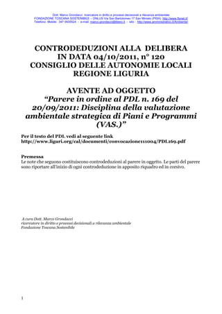 Dott. Marco Grondacci ricercatore in diritto e processi decisionali a rilevanza ambientale
        FONDAZIONE TOSCANA SOSTENIBILE – ONLUS Via San Bartolomeo 17 San Miniato (PISA) http://www.ftsnet.it/
        Telefono Mobile: 347 0935524 - e-mail: marco.grondacci@libero.it - sito : http://www.amministrativo.it/Ambiente/




      CONTRODEDUZIONI ALLA DELIBERA
          IN DATA 04/10/2011, n° 120
     CONSIGLIO DELLE AUTONOMIE LOCALI
              REGIONE LIGURIA

             AVENTE AD OGGETTO
        “Parere in ordine al PDL n. 169 del
     20/09/2011: Disciplina della valutazione
    ambientale strategica di Piani e Programmi
                     (VAS.)”
Per il testo del PDL vedi al seguente link
http://www.liguri.org/cal/documenti/convocazione111004/PDL169.pdf


Premessa
Le note che seguono costituiscono controdeduzioni al parere in oggetto. Le parti del parere
sono riportare all’inizio di ogni controdeduzione in apposito riquadro ed in corsivo.




 A cura Dott. Marco Grondacci
ricercatore in diritto e processi decisionali a rilevanza ambientale
Fondazione Toscana Sostenibile




1
 