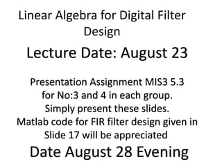 Linear Algebra for Digital Filter
Design
Lecture Date: August 23
Presentation Assignment MIS3 5.3
for No:3 and 4 in each group.
Simply present these slides.
Matlab code for FIR filter design given in
Slide 17 will be appreciated
Date August 28 Evening
 
