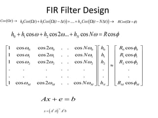 FIR Filter Design
 Cos t     0 1( ) ( ) .... ( )Nh Cos t hCos t t h Cos t N t           ( )RCos t  
0 1 2cos cos2 ... cos cosNh h h h N R      
00 0 0 0 0
11 1 1 1 1
22 2 2 2 2
1 cos cos2 . . cos cos
1 cos cos2 . . cos cos
1 cos cos2 . . cos cos
.. . . . . . .
.. . . . . . .
1 cos cos2 . . cos cosNM M M M M
hN R
hN R
hN R
hN R
   
   
   
   
    
    
    
    
    
    
    
    
    
Ax e b 
 
1T T
x A A A b


 