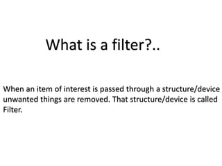 What is a filter?..
When an item of interest is passed through a structure/device
unwanted things are removed. That structure/device is called
Filter.
 