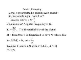  
Angular Frequency is .
2
, T is the periodicity of the signal
If t from 0 to T is discretized to have N values, like
t=(0:N-1) t, t
t is now n t with n=0,1,2,..., N-1
T=N t
Fundamental
T
T
N
Generic


 
   


Details of Sampling
Signal is assumed to be periodic with period T
So, we sample signal from 0 to T
interval is t=Sampling
N


 