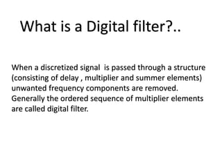What is a Digital filter?..
When a discretized signal is passed through a structure
(consisting of delay , multiplier and summer elements)
unwanted frequency components are removed.
Generally the ordered sequence of multiplier elements
are called digital filter.
 