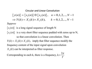 Circular and Linear Convolution
     1 2
1 2
( ) ( ) ( ) , 0,1,2,.., 1
( ) ( ) ( ), 0,1,2,.., 1
y n x n x n n N
Y k X k X k k N
   
    
 
 
1
2
1 2
( ) is a long signal sequence of length N
( ) is a very short filter sequence padded with zeros up to N,
so that convolution is a linear convolution. Then
( ) ( ) ( ),
Suppose
x n
x n
Y k X k X k 
2
imply that filter sequence modify the
frequency content of the input signal upon convolution
( ) can be interpreted as filter response.
2
Corresponding to each k, there is a frequency, k
X k
T


 