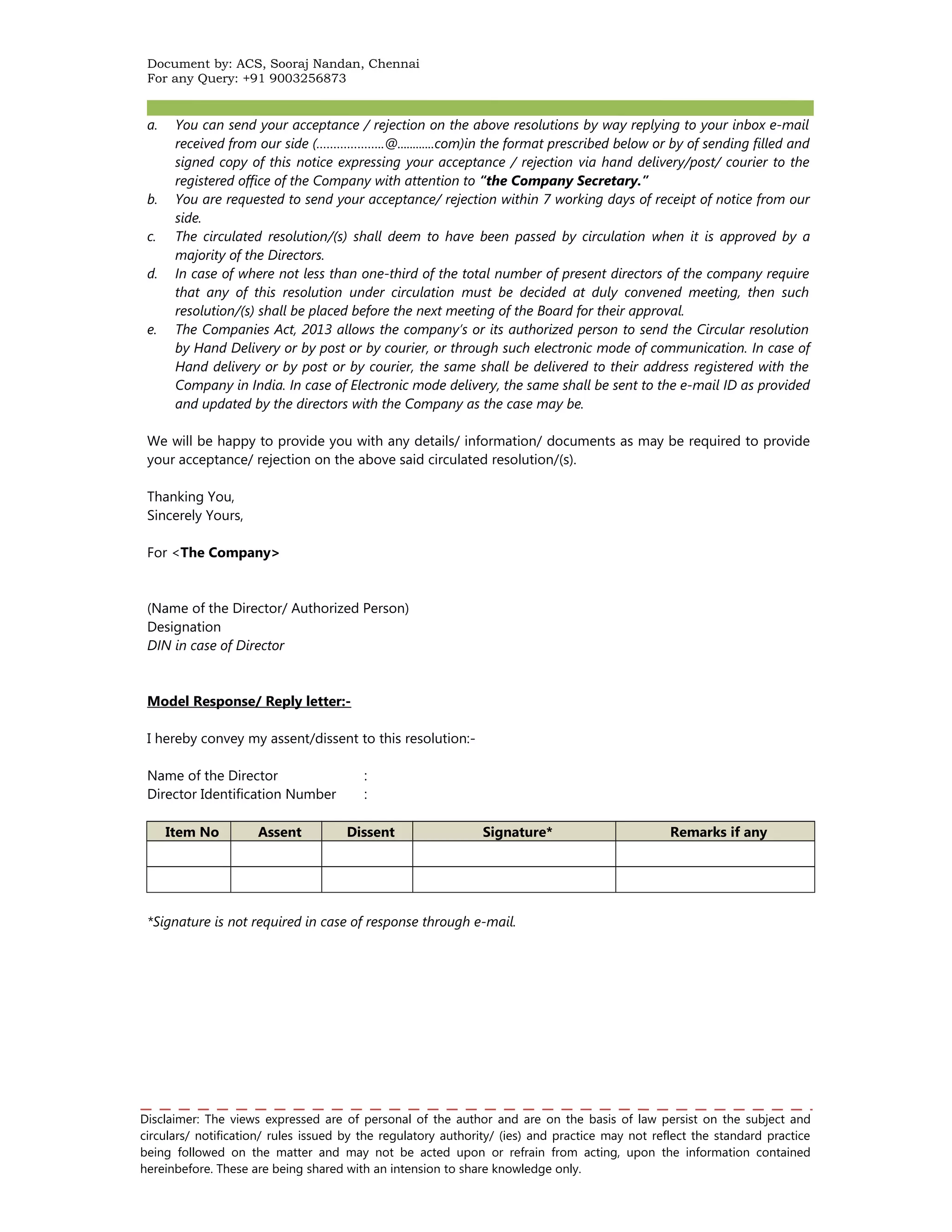 Document by: ACS, Sooraj Nandan, Chennai 
For any Query: +91 9003256873 
a. You can send your acceptance / rejection on the above resolutions by way replying to your inbox e-mail 
received from our side (………………..@............com)in the format prescribed below or by of sending filled and 
signed copy of this notice expressing your acceptance / rejection via hand delivery/post/ courier to the 
registered office of the Company with attention to “the Company Secretary.” 
b. You are requested to send your acceptance/ rejection within 7 working days of receipt of notice from our 
side. 
c. The circulated resolution/(s) shall deem to have been passed by circulation when it is approved by a 
majority of the Directors. 
d. In case of where not less than one-third of the total number of present directors of the company require 
that any of this resolution under circulation must be decided at duly convened meeting, then such 
resolution/(s) shall be placed before the next meeting of the Board for their approval. 
e. The Companies Act, 2013 allows the company’s or its authorized person to send the Circular resolution 
by Hand Delivery or by post or by courier, or through such electronic mode of communication. In case of 
Hand delivery or by post or by courier, the same shall be delivered to their address registered with the 
Company in India. In case of Electronic mode delivery, the same shall be sent to the e-mail ID as provided 
and updated by the directors with the Company as the case may be. 
We will be happy to provide you with any details/ information/ documents as may be required to provide 
your acceptance/ rejection on the above said circulated resolution/(s). 
Thanking You, 
Sincerely Yours, 
For <The Company> 
(Name of the Director/ Authorized Person) 
Designation 
DIN in case of Director 
Model Response/ Reply letter:- 
I hereby convey my assent/dissent to this resolution:- 
Name of the Director : 
Director Identification Number : 
Item No Assent Dissent Signature* Remarks if any 
*Signature is not required in case of response through e-mail. 
Disclaimer: The views expressed are of personal of the author and are on the basis of law persist on the subject and 
circulars/ notification/ rules issued by the regulatory authority/ (ies) and practice may not reflect the standard practice 
being followed on the matter and may not be acted upon or refrain from acting, upon the information contained 
hereinbefore. These are being shared with an intension to share knowledge only. 
