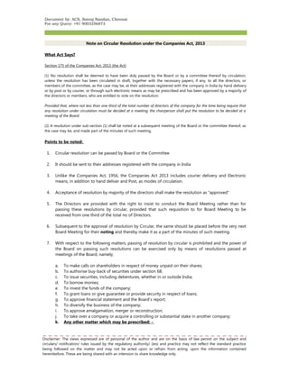 Document by: ACS, Sooraj Nandan, Chennai 
For any Query: +91 9003256873 
Note on Circular Resolution under the Companies Act, 2013 
What Act Says? 
Section 175 of the Companies Act, 2013 (the Act) 
(1) No resolution shall be deemed to have been duly passed by the Board or by a committee thereof by circulation, 
unless the resolution has been circulated in draft, together with the necessary papers, if any, to all the directors, or 
members of the committee, as the case may be, at their addresses registered with the company in India by hand delivery 
or by post or by courier, or through such electronic means as may be prescribed and has been approved by a majority of 
the directors or members, who are entitled to vote on the resolution: 
Provided that, where not less than one-third of the total number of directors of the company for the time being require that 
any resolution under circulation must be decided at a meeting, the chairperson shall put the resolution to be decided at a 
meeting of the Board. 
(2) A resolution under sub-section (1) shall be noted at a subsequent meeting of the Board or the committee thereof, as 
the case may be, and made part of the minutes of such meeting. 
Points to be noted: 
1. Circular resolution can be passed by Board or the Committee 
2. It should be sent to their addresses registered with the company in India 
3. Unlike the Companies Act, 1956, the Companies Act 2013 includes courier delivery and Electronic 
means, in addition to hand deliver and Post, as modes of circulation. 
4. Acceptance of resolution by majority of the directors shall make the resolution as “approved” 
5. The Directors are provided with the right to insist to conduct the Board Meeting rather than for 
passing these resolutions by circular, provided that such requisition to for Board Meeting to be 
received from one third of the total no of Directors. 
6. Subsequent to the approval of resolution by Circular, the same should be placed before the very next 
Board Meeting for their noting and thereby make it as a part of the minutes of such meeting. 
7. With respect to the following matters, passing of resolution by circular is prohibited and the power of 
the Board on passing such resolutions can be exercised only by means of resolutions passed at 
meetings of the Board, namely; 
a. To make calls on shareholders in respect of money unpaid on their shares; 
b. To authorise buy-back of securities under section 68; 
c. To issue securities, including debentures, whether in or outside India; 
d. To borrow monies; 
e. To invest the funds of the company; 
f. To grant loans or give guarantee or provide security in respect of loans; 
g. To approve financial statement and the Board’s report; 
h. To diversify the business of the company; 
i. To approve amalgamation, merger or reconstruction; 
j. To take over a company or acquire a controlling or substantial stake in another company; 
k. Any other matter which may be prescribed: - 
Disclaimer: The views expressed are of personal of the author and are on the basis of law persist on the subject and 
circulars/ notification/ rules issued by the regulatory authority/ (ies) and practice may not reflect the standard practice 
being followed on the matter and may not be acted upon or refrain from acting, upon the information contained 
hereinbefore. These are being shared with an intension to share knowledge only. 
 