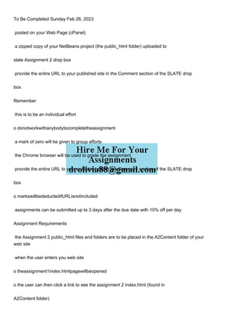 To Be Completed Sunday Feb 26, 2023
posted on your Web Page (cPanel)
a zipped copy of your NetBeans project (the public_html folder) uploaded to
slate Assignment 2 drop box
provide the entire URL to your published site in the Comment section of the SLATE drop
box
Remember
this is to be an individual effort
o donotworkwithanybodytocompletetheassignment
a mark of zero will be given to group efforts
the Chrome browser will be used to grade the assignment
provide the entire URL to your published site in the Comment section of the SLATE drop
box
o markswillbedeductedifURLisnotincluded
assignments can be submitted up to 3 days after the due date with 10% off per day
Assignment Requirements
the Assignment 2 public_html files and folders are to be placed in the A2Content folder of your
web site
when the user enters you web site
o theassignment1index.htmlpagewillbeopened
o the user can then click a link to see the assignment 2 index.html (found in
A2Content folder)
 