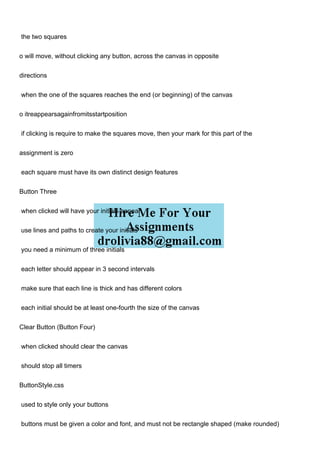 the two squares
o will move, without clicking any button, across the canvas in opposite
directions
when the one of the squares reaches the end (or beginning) of the canvas
o itreappearsagainfromitsstartposition
if clicking is require to make the squares move, then your mark for this part of the
assignment is zero
each square must have its own distinct design features
Button Three
when clicked will have your initials appear
use lines and paths to create your initials
you need a minimum of three initials
each letter should appear in 3 second intervals
make sure that each line is thick and has different colors
each initial should be at least one-fourth the size of the canvas
Clear Button (Button Four)
when clicked should clear the canvas
should stop all timers
ButtonStyle.css
used to style only your buttons
buttons must be given a color and font, and must not be rectangle shaped (make rounded)
 