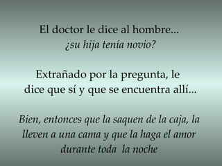 El doctor le dice al hombre... ¿su hija tenía novio? Extrañado por la pregunta, le  dice que sí y que se encuentra allí... Bien, entonces que la saquen de la caja, la lleven a una cama y que la haga el amor durante toda  la noche 