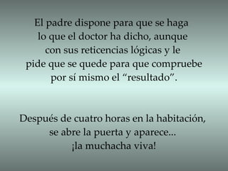 El padre dispone para que se haga  lo que el doctor ha dicho, aunque  con sus reticencias lógicas y le  pide que se quede para que compruebe por sí mismo el “resultado”. Después de cuatro horas en la habitación, se abre la puerta y aparece...  ¡la muchacha viva! 