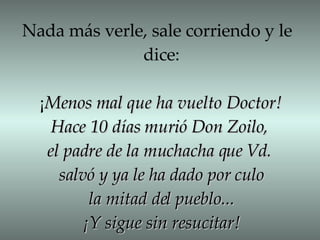 Nada más verle, sale corriendo y le  dice: ¡ Menos mal que ha vuelto Doctor! Hace 10 días murió Don Zoilo,  el padre de la muchacha que Vd.  salvó y ya le ha dado por culo la mitad del pueblo... ¡Y sigue sin resucitar! 