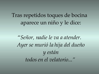 Tras repetidos toques de bocina  aparece un niño y le dice: “ Señor, nadie le va a atender.  Ayer se murió la hija del dueño y están todos en el velatorio...”   