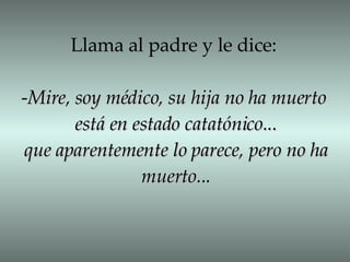 Llama al padre y le dice: - Mire, soy médico, su hija no ha muerto está en estado catatónico... que aparentemente lo parece, pero no ha muerto... 