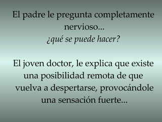 El padre le pregunta completamente nervioso... ¿qué se puede hacer? El joven doctor, le explica que existe una posibilidad remota de que  vuelva a despertarse, provocándole una sensación fuerte... 