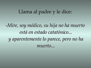 Llama al padre y le dice: - Mire, soy médico, su hija no ha muerto está en estado catatónico... y aparentemente lo parece, pero no ha muerto... 