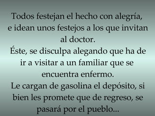 Todos festejan el hecho con alegría, e idean unos festejos a los que invitan al doctor. Éste, se disculpa alegando que ha de ir a visitar a un familiar que se  encuentra enfermo. Le cargan de gasolina el depósito, si bien les promete que de regreso, se pasará por el pueblo... 