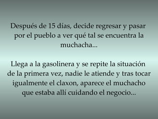 Después de 15 días, decide regresar y pasar por el pueblo a ver qué tal se encuentra la muchacha... Llega a la gasolinera y se repite la situación de la primera vez, nadie le atiende y tras tocar igualmente el claxon, aparece el muchacho que estaba allí cuidando el negocio... 
