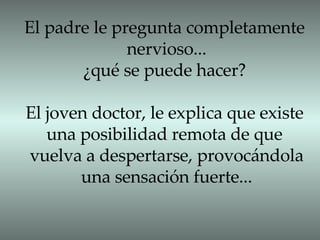 El padre le pregunta completamente nervioso... ¿qué se puede hacer? El joven doctor, le explica que existe una posibilidad remota de que  vuelva a despertarse, provocándola una sensación fuerte... 