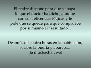 El padre dispone para que se haga  lo que el doctor ha dicho, aunque  con sus reticencias lógicas y le  pide que se quede para que compruebe por sí mismo el “resultado”. Después de cuatro horas en la habitación, se abre la puerta y aparece...  ¡la muchacha viva! 