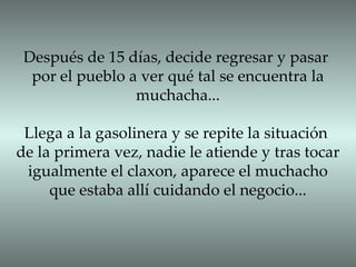 Después de 15 días, decide regresar y pasar por el pueblo a ver qué tal se encuentra la muchacha... Llega a la gasolinera y se repite la situación de la primera vez, nadie le atiende y tras tocar igualmente el claxon, aparece el muchacho que estaba allí cuidando el negocio... 