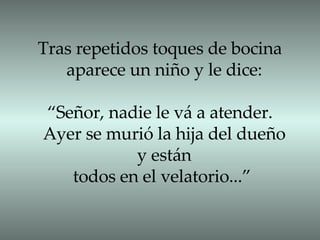 Tras repetidos toques de bocina  aparece un niño y le dice: “ Señor, nadie le vá a atender.  Ayer se murió la hija del dueño y están todos en el velatorio...”  