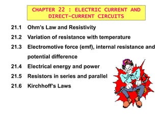 CHAPTER 22 : ELECTRIC CURRENT AND
DIRECT-CURRENT CIRCUITS
21.1 Ohm’s Law and Resistivity
21.2 Variation of resistance with temperature
21.3 Electromotive force (emf), internal resistance and
potential difference
21.4 Electrical energy and power
21.5 Resistors in series and parallel
21.6 Kirchhoff’s Laws
 