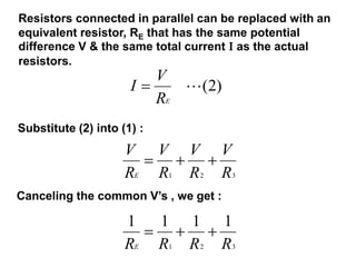Resistors connected in parallel can be replaced with an
equivalent resistor, RE that has the same potential
difference V & the same total current I as the actual
resistors.
)
2
(

E
R
V
I
Substitute (2) into (1) :
3
2
1 R
V
R
V
R
V
R
V
E
Canceling the common V’s , we get :
3
2
1
1
1
1
1
R
R
R
RE
 