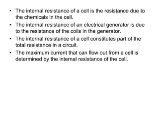 • The internal resistance of a cell is the resistance due to
the chemicals in the cell.
• The internal resistance of an electrical generator is due
to the resistance of the coils in the generator.
• The internal resistance of a cell constitutes part of the
total resistance in a circuit.
• The maximum current that can flow out from a cell is
determined by the internal resistance of the cell.
 