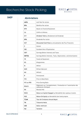 Recherche Stock Picking

 SNEP                 Abréviations
                      ANPA         Actif Net Par Action

                      BPA          Bénéfice Par Action

                      BFR          Besoin en Fond de Roulement

                      CA           Chiffre d’affaires

                      D/Y          Dividend Yield ou Rendement de Dividende

                      DPA          Dividende Par Action

                      DCF          Discounted Cash-Flows ou Actualisation des Flux Financiers

                      E            Estimé

                      EBE          Excédent Brut d’Exploitation

                      EBIT         Earnings Before Interests and Taxes

                      EBITDA       Earnings Before Interests, Taxes, Depreciation, and Amortization

                      FR           Fonds de Roulement

                      KG           Kilogrammes

                      M            Million

                      MAD          Dirham Marocain

                      Md           Milliard

                      P            Prévisionnel

                      P/B          Price to Book Ratio

                      P/E ou PER   Price Earning Ratio
                                   Règlement sur l’enregistrement, l’évaluation et l’autorisation des
                      REACH
                                   substances chimiques
                      RN           Résultat Net

                      ROCE         Return on Capital Engaged ou Rentabilité des capitaux investis

                      ROE          Return On Equity ou Rentabilité des fonds propres

                      TCAM         Taux de Croissance Annuel Moyen

                      TN           Trésorerie Nette

                      USD          Dollar américain

                      Var          Variation


ANALYSE & RECHERCHE                           2
 