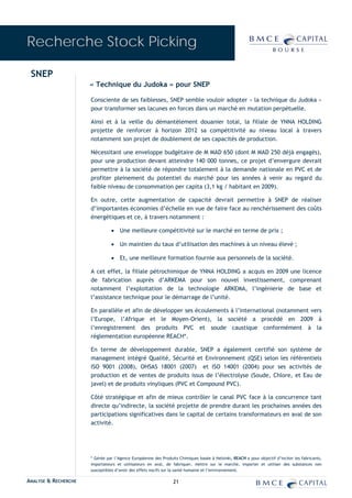 Recherche Stock Picking

 SNEP
                      « Technique du Judoka » pour SNEP

                      Consciente de ses faiblesses, SNEP semble vouloir adopter « la technique du Judoka »
                      pour transformer ses lacunes en forces dans un marché en mutation perpétuelle.

                      Ainsi et à la veille du démantèlement douanier total, la filiale de YNNA HOLDING
                      projette de renforcer à horizon 2012 sa compétitivité au niveau local à travers
                      notamment son projet de doublement de ses capacités de production.

                      Nécessitant une enveloppe budgétaire de M MAD 650 (dont M MAD 250 déjà engagés),
                      pour une production devant atteindre 140 000 tonnes, ce projet d’envergure devrait
                      permettre à la société de répondre totalement à la demande nationale en PVC et de
                      profiter pleinement du potentiel du marché pour les années à venir au regard du
                      faible niveau de consommation per capita (3,1 kg / habitant en 2009).

                      En outre, cette augmentation de capacité devrait permettre à SNEP de réaliser
                      d’importantes économies d’échelle en vue de faire face au renchérissement des coûts
                      énergétiques et ce, à travers notamment :

                                • Une meilleure compétitivité sur le marché en terme de prix ;

                                • Un maintien du taux d’utilisation des machines à un niveau élevé ;

                                • Et, une meilleure formation fournie aux personnels de la société.

                      A cet effet, la filiale pétrochimique de YNNA HOLDING a acquis en 2009 une licence
                      de fabrication auprès d’ARKEMA pour son nouvel investissement, comprenant
                      notamment l’exploitation de la technologie ARKEMA, l’ingénierie de base et
                      l’assistance technique pour le démarrage de l’unité.

                      En parallèle et afin de développer ses écoulements à l’international (notamment vers
                      l’Europe, l’Afrique et le Moyen-Orient), la société a procédé en 2009 à
                      l’enregistrement des produits PVC et soude caustique conformément à la
                      règlementation européenne REACH*.

                      En terme de développement durable, SNEP a également certifié son système de
                      management intégré Qualité, Sécurité et Environnement (QSE) selon les référentiels
                      ISO 9001 (2008), OHSAS 18001 (2007) et ISO 14001 (2004) pour ses activités de
                      production et de ventes de produits issus de l’électrolyse (Soude, Chlore, et Eau de
                      javel) et de produits vinyliques (PVC et Compound PVC).

                      Côté stratégique et afin de mieux contrôler le canal PVC face à la concurrence tant
                      directe qu’indirecte, la société projette de prendre durant les prochaines années des
                      participations significatives dans le capital de certains transformateurs en aval de son
                      activité.




                      * Gérée par l’Agence Européenne des Produits Chimiques basée à Helsinki, REACH a pour objectif d’inciter les fabricants,
                      importateurs et utilisateurs en aval, de fabriquer, mettre sur le marché, importer et utiliser des substances non
                      susceptibles d’avoir des effets nocifs sur la santé humaine et l’environnement.

ANALYSE & RECHERCHE                                             21
 