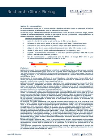 Recherche Stock Picking


                 Système de recommandation :
                 La recommandation adoptée par la Direction Analyse & Recherche de BMCE Capital est déterminée en fonction
                 du potentiel de hausse ou de baisse de la valeur en question à horizon 12 mois.
                 La Direction Analyse & Recherche retient sept recommandations : Achat, Accumuler, Conserver, Alléger, Vendre,
                 Suspendu et Pas de recommandation. Dans des cas spécifiques et pour une courte période, l’analyste peut choisir de
                 suspendre son opinion, auquel cas il utilise la mention Suspendu.
                          Définition des différentes recommandations :
                      •      Achat : la valeur devrait générer un gain total de plus de 15% à horizon 12 mois ;
                      •      Accumuler : la valeur devrait générer un gain total compris entre +6% et +15% à horizon 12 mois ;
                      •      Conserver : la valeur devrait générer un gain total compris entre +6% et –6% à horizon 12 mois ;
                      •      Alléger : la valeur devrait accuser une baisse totale comprise entre -6% et -15% à horizon 12 mois ;
                      •      Vendre : la valeur devrait accuser une baisse totale de plus de -15% à horizon 12 mois ;
                      •      Suspendu : la recommandation est suspendue en raison d’une opération capitalistique (OPA, OPE ou autre)
                             ou suite à une incertitude concernant son avenir ;
                      •      Pas de recommandation : spécifiquement pour les filiales du Groupe BMCE Bank et pour
                             les émetteurs avec lesquels BMCE CAPITAL BOURSE est en deal.

                                Vendre          Alléger                 Conserver               Accumuler           Achat


                                         -15%              -6%                           +6%                 +15%
                 Disclaimer :
                 La Direction Analyse & Recherche de BMCE Capital est désignée par BMCE Capital Bourse, société de bourse constituée
                 sous forme de société anonyme au capital social de MAD 10 000 000, dont le siège social est sis 140, Avenue Hassan II,
                 Tour BMCE, Casablanca, inscrite au Registre de Commerce de Casablanca sous le N° 77 971, autorisée par l’agrément du
                 Ministère des Finances N° 3/26, en tant qu’entité en charge de la production de l’ensemble des publications boursières
                 de BMCE Capital Bourse.
                 Le détachement du bureau Analyse & Recherche de la société de Bourse a été opéré courant l’exercice 2000, afin de
                 garantir une plus grande indépendance éditoriale dans l’exercice des fonctions de production et d’éviter ainsi,
                 de manière maximale, la survenance de risques de conflits d’intérêts.
                 La Direction Analyse & Recherche a mis en place une organisation et des procédures, notamment une muraille de chine,
                 destinées à garantir l’indépendance des analystes financiers et la primauté des intérêts des clients. Aussi, Il est
                 instauré une période de black-out, allant de la date de début de l’élaboration de la note de recherche jusqu’à trois
                 mois après sa publication, durant laquelle les analystes financiers s’interdisent de négocier des actions pour leur propre
                 compte en relation avec les émetteurs et les secteurs qu’ils suivent.
                 Le présent document a été préparé par la Direction Analyse & Recherche et publié conformément aux procédures en
                 vigueur. Les informations contenues dans le présent document proviennent de différentes sources dignes de foi, mais
                 ne sauraient en cas de préjudice résultant de l’utilisation de ces informations, engager la responsabilité de la Direction
                 Analyse &Recherche, ni de BMCE Capital ni de BMCE Capital Bourse, y compris en cas d’imprudence ou de négligence.
                 Les informations contenues dans le présent document, et toute opinion exprimée dans celui-ci ne constituent en aucun
                 cas une incitation à l’investissement en bourse. Elles ne sont données qu’à titre indicatif et ne sauraient être
                 assimilées à un quelconque conseil.
                 En particulier, tout revenu provenant des titres objet de la présente analyse peut fluctuer et les cours de ces titres
                 peuvent évoluer à la hausse comme à la baisse. Ainsi, les investisseurs peuvent récupérer moins que leur investissement
                 initial et les performances passées ne présument en rien des performances futures. Aussi, les taux de change des
                 devises peuvent avoir une incidence négative sur la valeur, prix ou revenus des titres mentionnés dans le présent
                 document. En outre, les investisseurs étrangers qui détiennent des titres assument effectivement un risque devises.
                 Le présent document a été préparé à l’intention des seuls clients de BMCE Capital et BMCE Capital Bourse ; il est
                 destiné au seul usage interne des destinataires. Ce document s’adresse à des investisseurs avertis aux risques liés aux
                 marchés financiers. Si un particulier venait à être en possession du présent document, il ne devra pas fonder son
                 éventuelle décision d’investissement uniquement sur la base dudit document et devra consulter ses propres conseillers.
                 Les investisseurs devront solliciter des conseils financiers pour s’assurer des stratégies d’investissement examinées ou
                 recommandées dans le présent document, et devraient comprendre que des opinions relatives aux perspectives futures
                 peuvent ne pas se réaliser.
                 La Direction Analyse & Recherche, BMCE Capital et BMCE Capital Bourse déclinent individuellement et collectivement
                 toute responsabilité au titre du présent document et ne donnent aucune garantie quant à la réalisation des objectifs et
                 recommandations formulés dans la présente note ni à l’exactitude et la véracité des informations qui y sont
                 contenues.
                 Toute utilisation, communication, reproduction ou distribution non autorisée du présent document est interdite. Les
                 informations et explications reproduites dans cette étude sont l’expression d’une opinion; elles sont données de bonne
                 foi et sont susceptibles d’être changées sans préavis.



ANALYSE & RECHERCHE                                              26
 