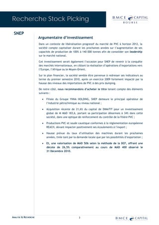 Recherche Stock Picking

 SNEP
                      Argumentaire d’investissement
                      Dans un contexte de libéralisation progressif du marché de PVC à horizon 2012, la
                      société compte capitaliser durant les prochaines années sur l’augmentation de ses
                      capacités de production de 100% à 140 000 tonnes afin de consolider son leadership
                      sur le marché national.

                      Cet investissement serait également l’occasion pour SNEP de revenir à la conquête
                      des marchés internationaux, en ciblant la réalisation d’opérations d’exportations vers
                      l’Europe, l’Afrique ou le Moyen-Orient.

                      Sur le plan financier, la société semble être parvenue à redresser ses indicateurs au
                      terme du premier semestre 2010, après un exercice 2009 fortement impacté par la
                      hausse des niveaux des importations de PVC à des prix dumping.

                      De notre côté, nous recommandons d’acheter le titre tenant compte des éléments
                      suivants :

                        •   Filiale du Groupe YNNA HOLDING, SNEP demeure le principal opérateur de
                            l’industrie pétrochimique au niveau national ;

                        •   Acquisition récente de 21,6% du capital de DIMATIT pour un investissement
                            global de M MAD 183,6, portant sa participation désormais à 34% dans cette
                            société, dans une optique de renforcement du contrôle de la filière PVC ;

                        •   Productions PVC et soude caustique conformes à la règlementation européenne
                            REACH, devant impacter positivement ses écoulements à l’export ;

                        •   Hausse prévue du taux d’utilisation des machines durant les prochaines
                            années, tirée tant par la demande locale que par les possibilités d’exportation ;

                        •   Et, une valorisation de MAD 506 selon la méthode de la DCF, offrant une
                            décote de 26,5% comparativement au cours de MAD 400 observé le
                            31 Décembre 2010.




ANALYSE & RECHERCHE                                    3
 