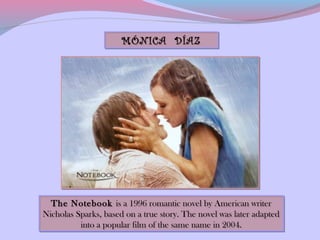 MÓNICA DÍAZ




  The Notebook is a 1996 romantic novel by American writer
  The Notebook is a 1996 romantic novel by American writer
Nicholas Sparks, based on a true story. The novel was later adapted
Nicholas Sparks, based on a true story. The novel was later adapted
          into a popular film of the same name in 2004.
          into a popular film of the same name in 2004.
 