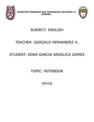 SCIENTIFIC RESEARCH AND TECHNOLOGY WILFRIDO 11
MASSIEU
SUBJECT: ENGLISH
TEACHER: GONZALO HERNANDEZ H.
STUDENT: EDNA GARCIA ANGELICA GOMEZ
TOPIC: NOTEBOOK
4IV10
 