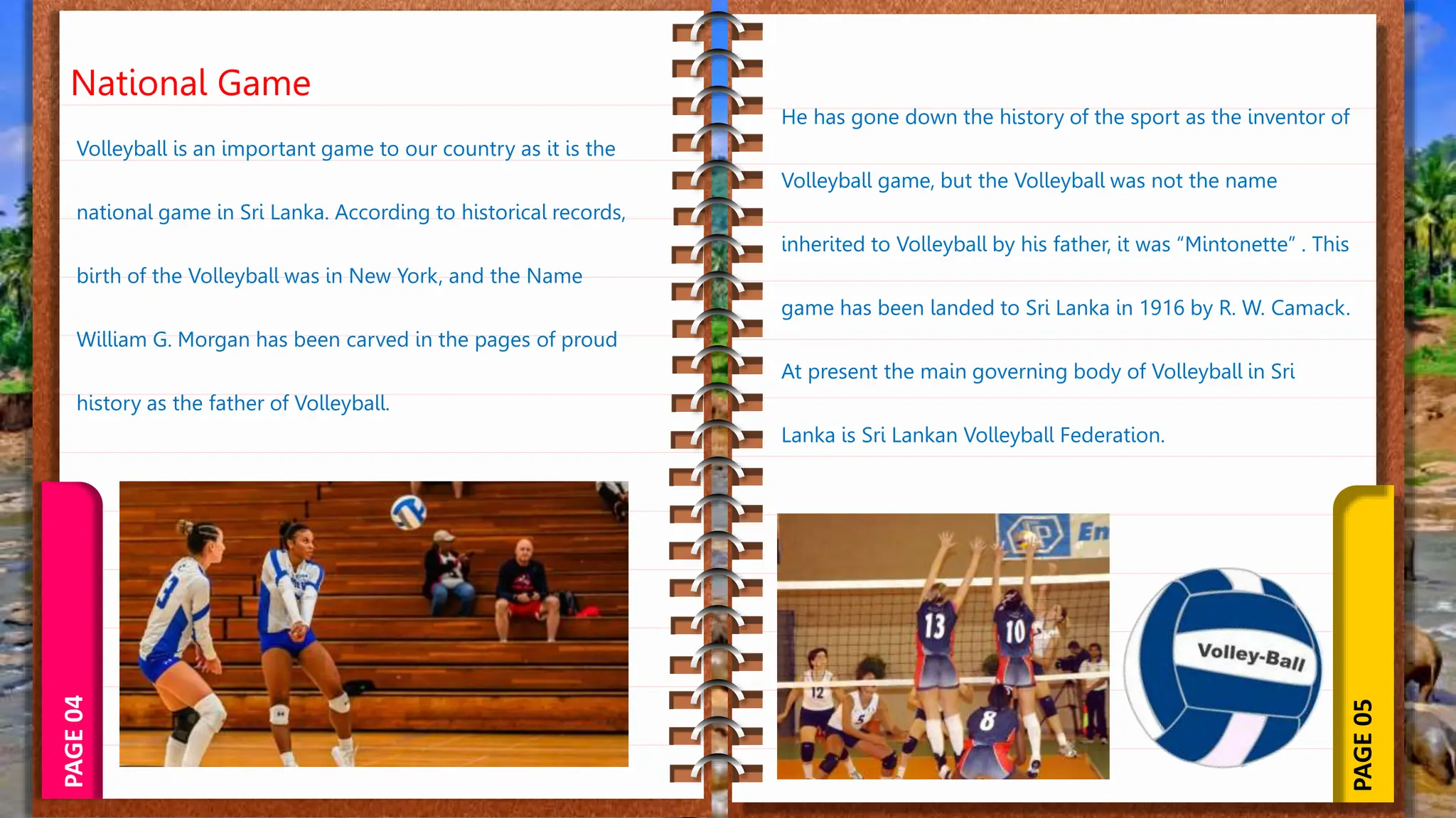 PAGE
05
PAGE
04
National Game
Volleyball is an important game to our country as it is the
national game in Sri Lanka. According to historical records,
birth of the Volleyball was in New York, and the Name
William G. Morgan has been carved in the pages of proud
history as the father of Volleyball.
He has gone down the history of the sport as the inventor of
Volleyball game, but the Volleyball was not the name
inherited to Volleyball by his father, it was “Mintonette” . This
game has been landed to Sri Lanka in 1916 by R. W. Camack.
At present the main governing body of Volleyball in Sri
Lanka is Sri Lankan Volleyball Federation.
 