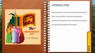 PAGE
01
INTRODUCTION
National symbols in Sri Lanka are important because they
foster cultural identity, unity, historical significance,
international recognition, and serve educational purposes,
promoting national pride and citizenship.
 