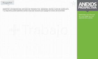 INSERTAR LOS TITULOS 
DE LOS ÍTEMS DE LOS 
ANEXOS INCLUÍDOS. 
INSERTAR LOS ANEXOS DEL ESTUDIO DE PROSPECTIVA: IMÁGENES, NOTAS, CLIPS DE AUDIO, ETC. 
* La diapositiva puede duplicarse cuantas veces sea necesario para agregar los anexos de la actividad. 
 