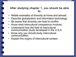 After studying chapter 1, you should be able 
to: 
• Relate examples of diversity at home and abroad. 
• Describe globalization and information technology. 
• Be aware that diversity can lead to conflict. 
• Know what intercultural competence involves, 
• Understand how the field of intercultural 
communication study developed in the U.S.A. 
• Know why you should study intercultural 
communication. 
• Explain the origins of intercultural contact, 
 