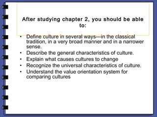 After studying chapter 2, you should be able 
to: 
• Define culture in several ways—in the classical 
tradition, in a very broad manner and in a narrower 
sense. 
• Describe the general characteristics of culture. 
• Explain what causes cultures to change 
• Recognize the universal characteristics of culture. 
• Understand the value orientation system for 
comparing cultures 
 